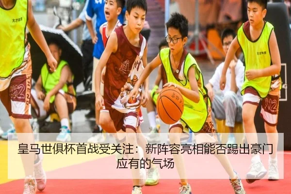 皇马世俱杯首战受关注：新阵容亮相能否踢出豪门应有的气场（kaiyun）